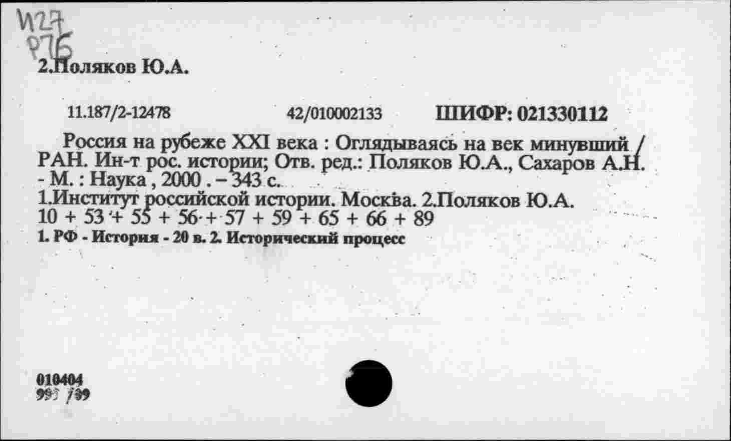 ﻿№
оляков Ю.А
11.187/2-12478	42/010002133 ШИФР: 021330112
Россия на рубеже XXI века : Оглядываясь на век минувший / РАН. Ин-т рос. истории; Отв. ред.: Поляков Ю.А., Сахаров А.Н. - М.: Наука,2000.-343с.
1.Институт российской истории. Москва. 2.Поляков Ю.А.
10 + 53'+ 55 + 56 + 57 + 59 + 65 + 66 + 89
1. РФ - История - 20 в. 2. Исторический процесс
010404
Ж /»